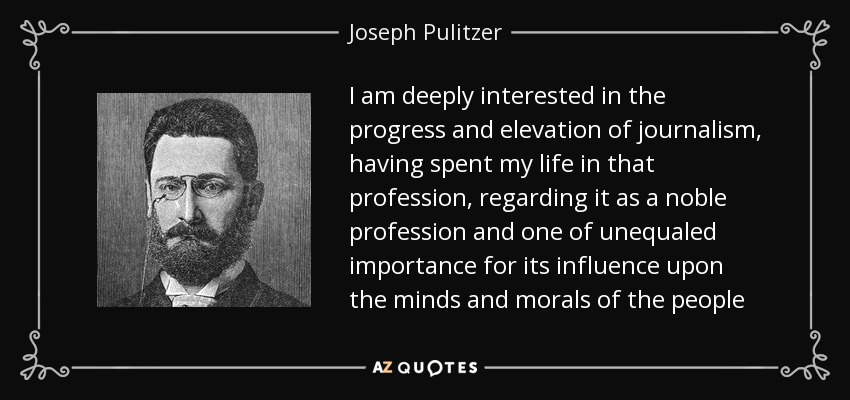 I am deeply interested in the progress and elevation of journalism, having spent my life in that profession, regarding it as a noble profession and one of unequaled importance for its influence upon the minds and morals of the people - Joseph Pulitzer