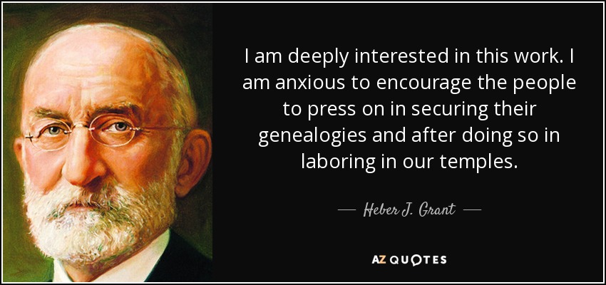 I am deeply interested in this work. I am anxious to encourage the people to press on in securing their genealogies and after doing so in laboring in our temples. - Heber J. Grant