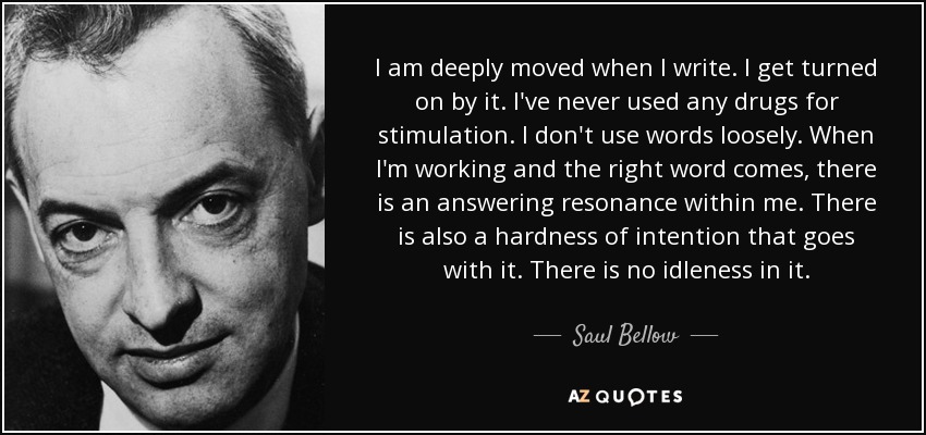 I am deeply moved when I write. I get turned on by it. I've never used any drugs for stimulation. I don't use words loosely. When I'm working and the right word comes, there is an answering resonance within me. There is also a hardness of intention that goes with it. There is no idleness in it. - Saul Bellow