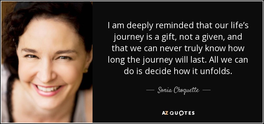 I am deeply reminded that our life’s journey is a gift, not a given, and that we can never truly know how long the journey will last. All we can do is decide how it unfolds. - Sonia Choquette