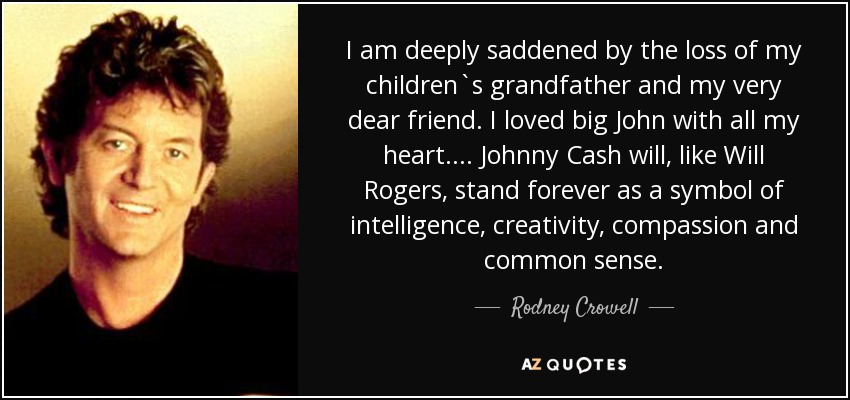 I am deeply saddened by the loss of my children`s grandfather and my very dear friend. I loved big John with all my heart. ... Johnny Cash will, like Will Rogers, stand forever as a symbol of intelligence, creativity, compassion and common sense. - Rodney Crowell
