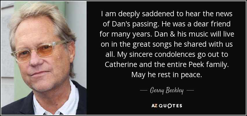 I am deeply saddened to hear the news of Dan's passing. He was a dear friend for many years. Dan & his music will live on in the great songs he shared with us all. My sincere condolences go out to Catherine and the entire Peek family. May he rest in peace. - Gerry Beckley