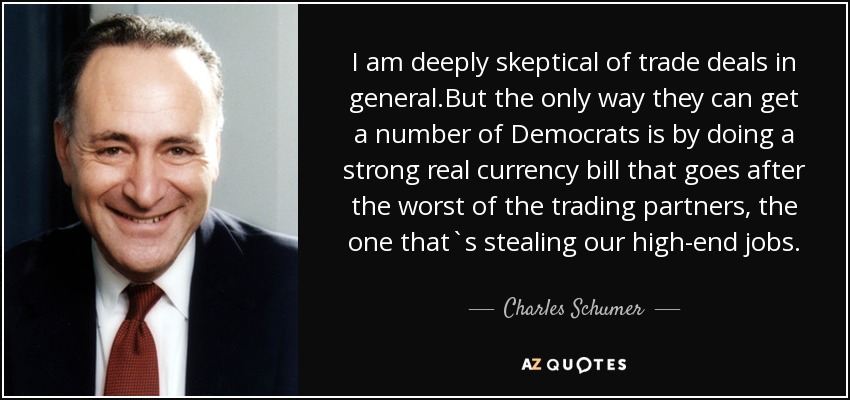 I am deeply skeptical of trade deals in general.But the only way they can get a number of Democrats is by doing a strong real currency bill that goes after the worst of the trading partners, the one that`s stealing our high-end jobs. - Charles Schumer