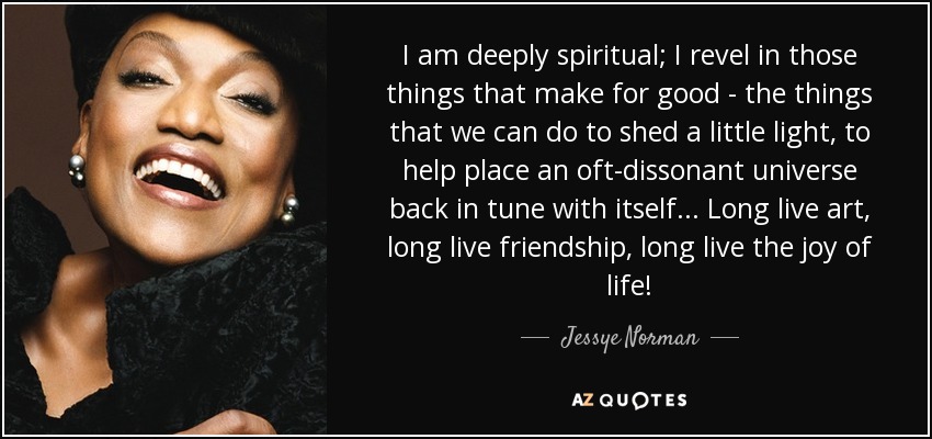 I am deeply spiritual; I revel in those things that make for good - the things that we can do to shed a little light, to help place an oft-dissonant universe back in tune with itself... Long live art, long live friendship, long live the joy of life! - Jessye Norman