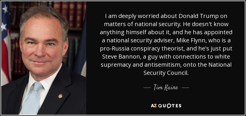I am deeply worried about Donald Trump on matters of national security. He doesn't know anything himself about it, and he has appointed a national security adviser, Mike Flynn, who is a pro-Russia conspiracy theorist, and he's just put Steve Bannon, a guy with connections to white supremacy and antisemitism, onto the National Security Council. - Tim Kaine