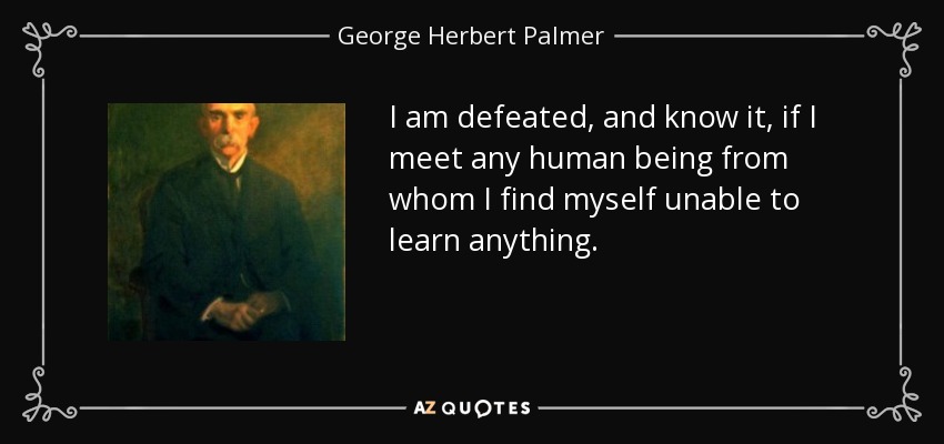 I am defeated, and know it, if I meet any human being from whom I find myself unable to learn anything. - George Herbert Palmer