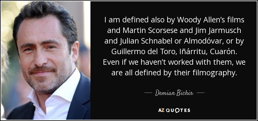 I am defined also by Woody Allen’s films and Martin Scorsese and Jim Jarmusch and Julian Schnabel or Almodóvar, or by Guillermo del Toro, Iñárritu, Cuarón. Even if we haven’t worked with them, we are all defined by their filmography. - Demian Bichir