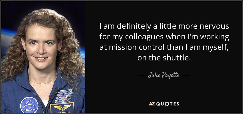 I am definitely a little more nervous for my colleagues when I'm working at mission control than I am myself, on the shuttle. - Julie Payette