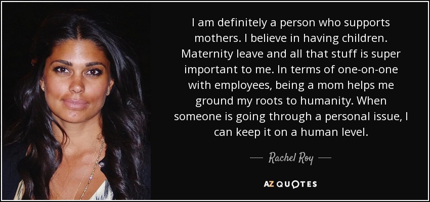 I am definitely a person who supports mothers. I believe in having children. Maternity leave and all that stuff is super important to me. In terms of one-on-one with employees, being a mom helps me ground my roots to humanity. When someone is going through a personal issue, I can keep it on a human level. - Rachel Roy
