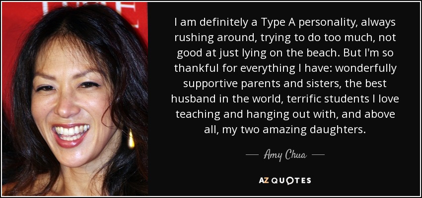 I am definitely a Type A personality, always rushing around, trying to do too much, not good at just lying on the beach. But I'm so thankful for everything I have: wonderfully supportive parents and sisters, the best husband in the world, terrific students I love teaching and hanging out with, and above all, my two amazing daughters. - Amy Chua