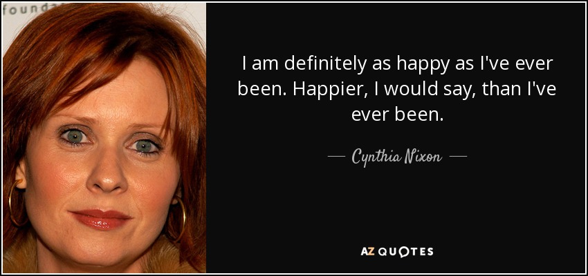 I am definitely as happy as I've ever been. Happier, I would say, than I've ever been. - Cynthia Nixon