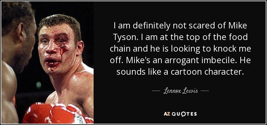 I am definitely not scared of Mike Tyson. I am at the top of the food chain and he is looking to knock me off. Mike's an arrogant imbecile. He sounds like a cartoon character. - Lennox Lewis