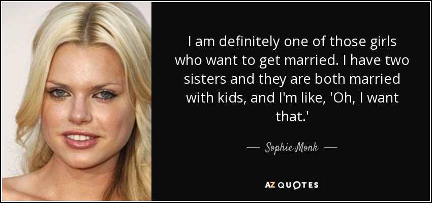 I am definitely one of those girls who want to get married. I have two sisters and they are both married with kids, and I'm like, 'Oh, I want that.' - Sophie Monk