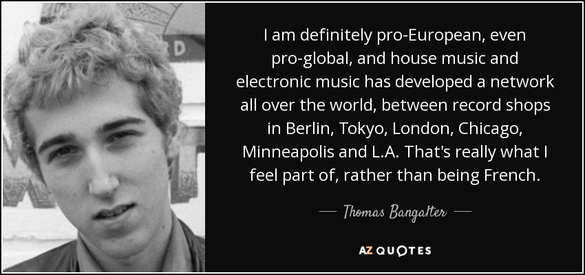 I am definitely pro-European, even pro-global, and house music and electronic music has developed a network all over the world, between record shops in Berlin, Tokyo, London, Chicago, Minneapolis and L.A. That's really what I feel part of, rather than being French. - Thomas Bangalter