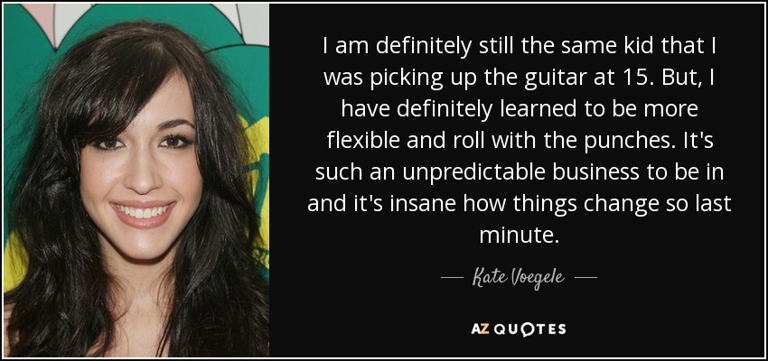 I am definitely still the same kid that I was picking up the guitar at 15. But, I have definitely learned to be more flexible and roll with the punches. It's such an unpredictable business to be in and it's insane how things change so last minute. - Kate Voegele