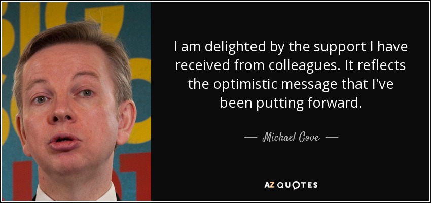I am delighted by the support I have received from colleagues. It reflects the optimistic message that I've been putting forward. - Michael Gove