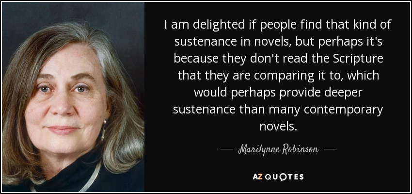 I am delighted if people find that kind of sustenance in novels, but perhaps it's because they don't read the Scripture that they are comparing it to, which would perhaps provide deeper sustenance than many contemporary novels. - Marilynne Robinson