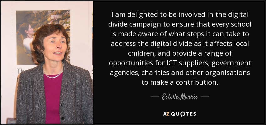 I am delighted to be involved in the digital divide campaign to ensure that every school is made aware of what steps it can take to address the digital divide as it affects local children, and provide a range of opportunities for ICT suppliers, government agencies, charities and other organisations to make a contribution. - Estelle Morris, Baroness Morris of Yardley