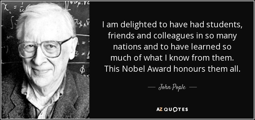 I am delighted to have had students, friends and colleagues in so many nations and to have learned so much of what I know from them. This Nobel Award honours them all. - John Pople