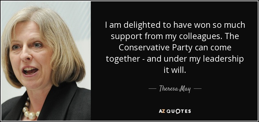 I am delighted to have won so much support from my colleagues. The Conservative Party can come together - and under my leadership it will. - Theresa May