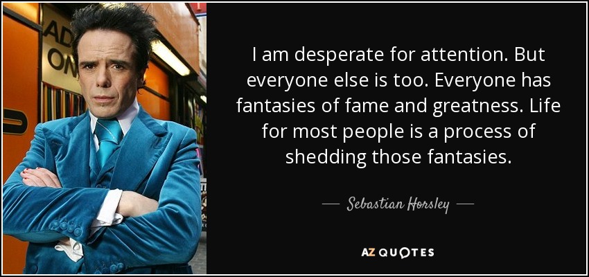 I am desperate for attention. But everyone else is too. Everyone has fantasies of fame and greatness. Life for most people is a process of shedding those fantasies. - Sebastian Horsley
