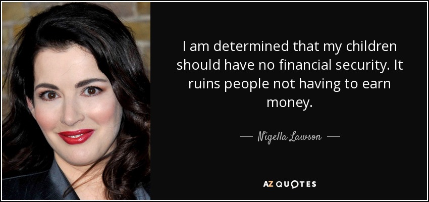 I am determined that my children should have no financial security. It ruins people not having to earn money. - Nigella Lawson