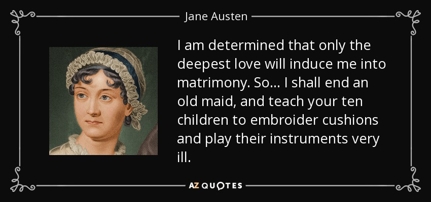 I am determined that only the deepest love will induce me into matrimony. So... I shall end an old maid, and teach your ten children to embroider cushions and play their instruments very ill. - Jane Austen