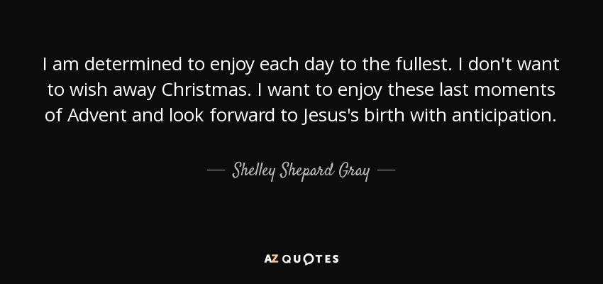 I am determined to enjoy each day to the fullest. I don't want to wish away Christmas. I want to enjoy these last moments of Advent and look forward to Jesus's birth with anticipation. - Shelley Shepard Gray