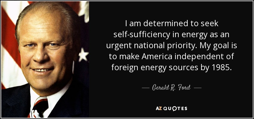 I am determined to seek self-sufficiency in energy as an urgent national priority. My goal is to make America independent of foreign energy sources by 1985. - Gerald R. Ford