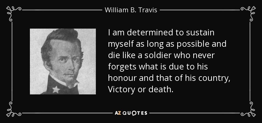 I am determined to sustain myself as long as possible and die like a soldier who never forgets what is due to his honour and that of his country, Victory or death. - William B. Travis