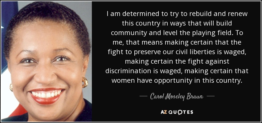 I am determined to try to rebuild and renew this country in ways that will build community and level the playing field. To me, that means making certain that the fight to preserve our civil liberties is waged, making certain the fight against discrimination is waged, making certain that women have opportunity in this country. - Carol Moseley Braun