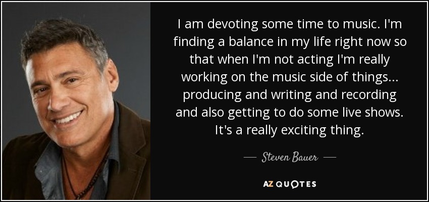 I am devoting some time to music. I'm finding a balance in my life right now so that when I'm not acting I'm really working on the music side of things... producing and writing and recording and also getting to do some live shows. It's a really exciting thing. - Steven Bauer