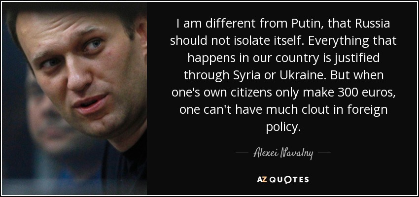 I am different from Putin, that Russia should not isolate itself. Everything that happens in our country is justified through Syria or Ukraine. But when one's own citizens only make 300 euros, one can't have much clout in foreign policy. - Alexei Navalny