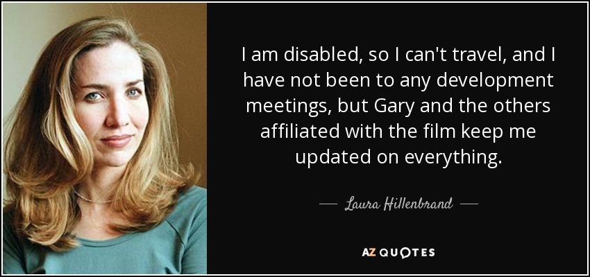 I am disabled, so I can't travel, and I have not been to any development meetings, but Gary and the others affiliated with the film keep me updated on everything. - Laura Hillenbrand