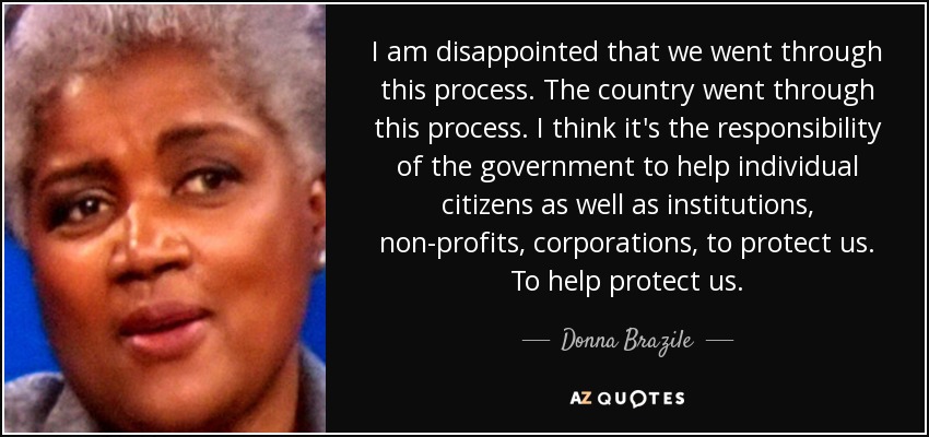 I am disappointed that we went through this process. The country went through this process. I think it's the responsibility of the government to help individual citizens as well as institutions, non-profits, corporations, to protect us. To help protect us. - Donna Brazile