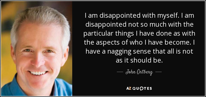 I am disappointed with myself. I am disappointed not so much with the particular things I have done as with the aspects of who I have become. I have a nagging sense that all is not as it should be. - John Ortberg