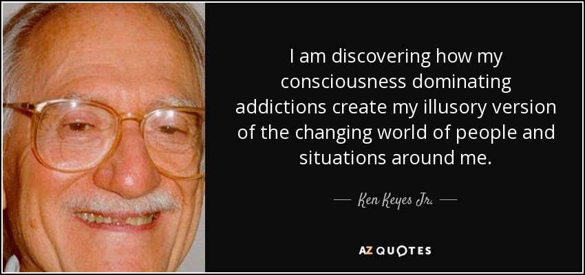 I am discovering how my consciousness dominating addictions create my illusory version of the changing world of people and situations around me. - Ken Keyes Jr.