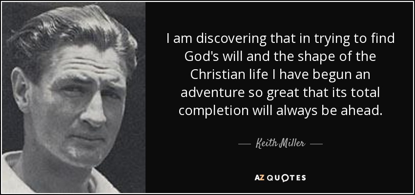 I am discovering that in trying to find God's will and the shape of the Christian life I have begun an adventure so great that its total completion will always be ahead. - Keith Miller