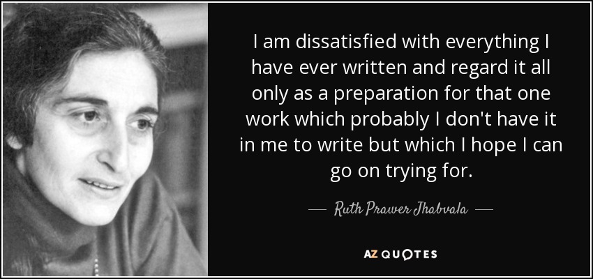 I am dissatisfied with everything I have ever written and regard it all only as a preparation for that one work which probably I don't have it in me to write but which I hope I can go on trying for. - Ruth Prawer Jhabvala