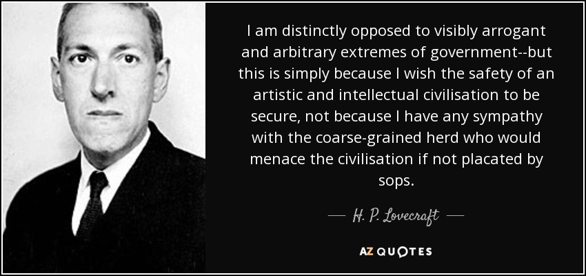 I am distinctly opposed to visibly arrogant and arbitrary extremes of government--but this is simply because I wish the safety of an artistic and intellectual civilisation to be secure, not because I have any sympathy with the coarse-grained herd who would menace the civilisation if not placated by sops. - H. P. Lovecraft