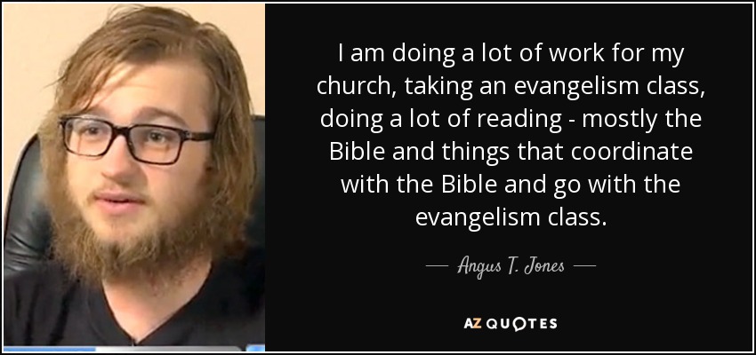 I am doing a lot of work for my church, taking an evangelism class, doing a lot of reading - mostly the Bible and things that coordinate with the Bible and go with the evangelism class. - Angus T. Jones