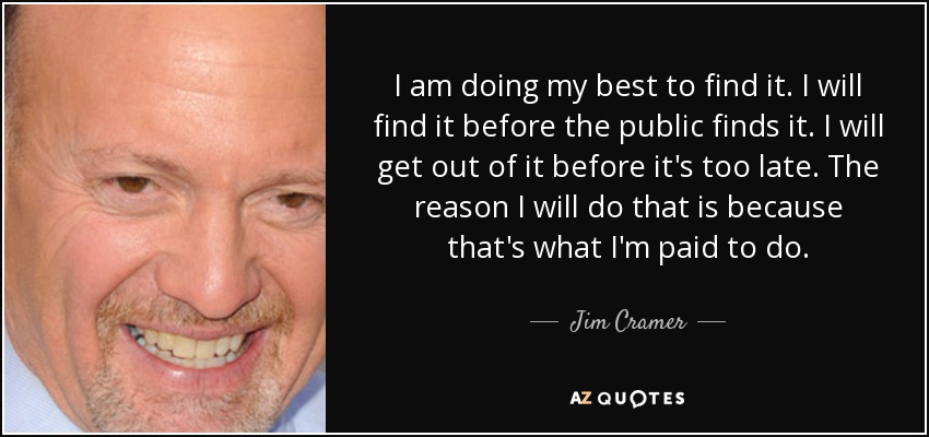 I am doing my best to find it. I will find it before the public finds it. I will get out of it before it's too late. The reason I will do that is because that's what I'm paid to do. - Jim Cramer