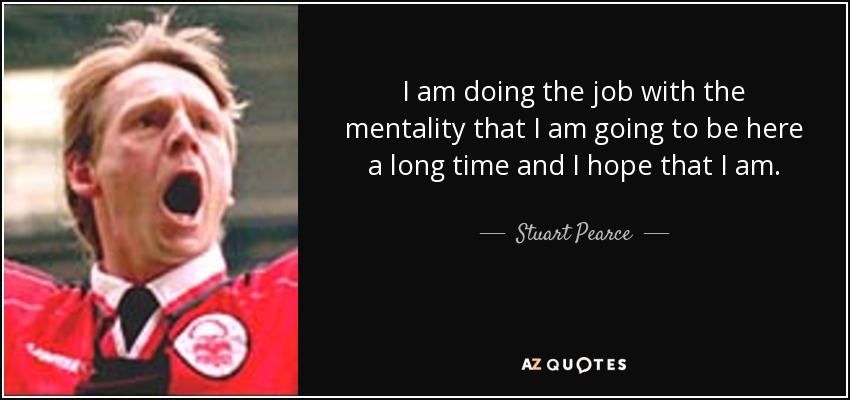 I am doing the job with the mentality that I am going to be here a long time and I hope that I am. - Stuart Pearce