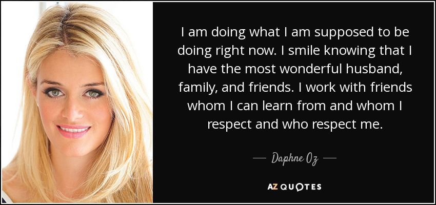 I am doing what I am supposed to be doing right now. I smile knowing that I have the most wonderful husband, family, and friends. I work with friends whom I can learn from and whom I respect and who respect me. - Daphne Oz
