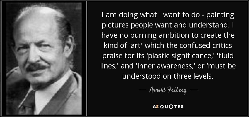 I am doing what I want to do - painting pictures people want and understand. I have no burning ambition to create the kind of 'art' which the confused critics praise for its 'plastic significance,' 'fluid lines,' and 'inner awareness,' or 'must be understood on three levels. - Arnold Friberg