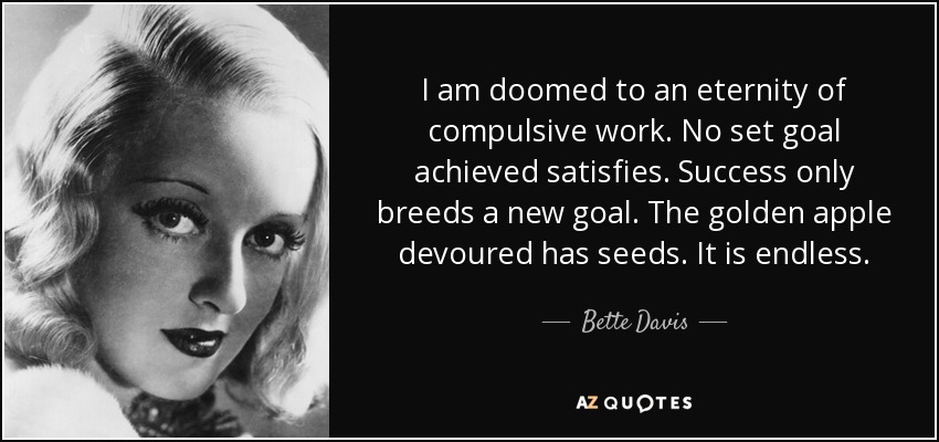 I am doomed to an eternity of compulsive work. No set goal achieved satisfies. Success only breeds a new goal. The golden apple devoured has seeds. It is endless. - Bette Davis