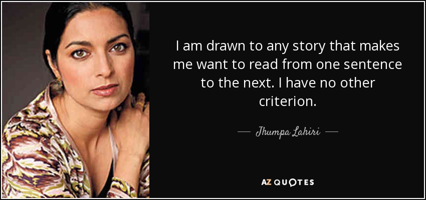 I am drawn to any story that makes me want to read from one sentence to the next. I have no other criterion. - Jhumpa Lahiri