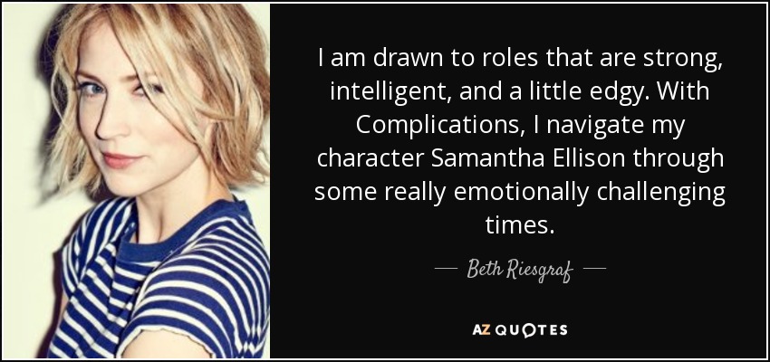 I am drawn to roles that are strong, intelligent, and a little edgy. With Complications, I navigate my character Samantha Ellison through some really emotionally challenging times. - Beth Riesgraf