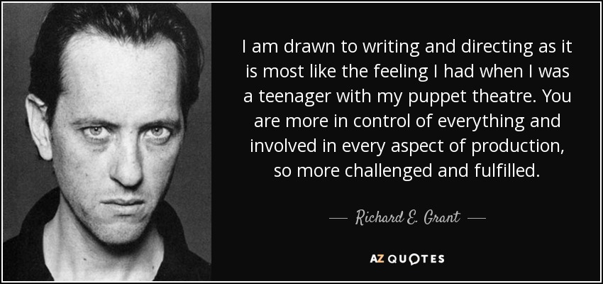 I am drawn to writing and directing as it is most like the feeling I had when I was a teenager with my puppet theatre. You are more in control of everything and involved in every aspect of production, so more challenged and fulfilled. - Richard E. Grant
