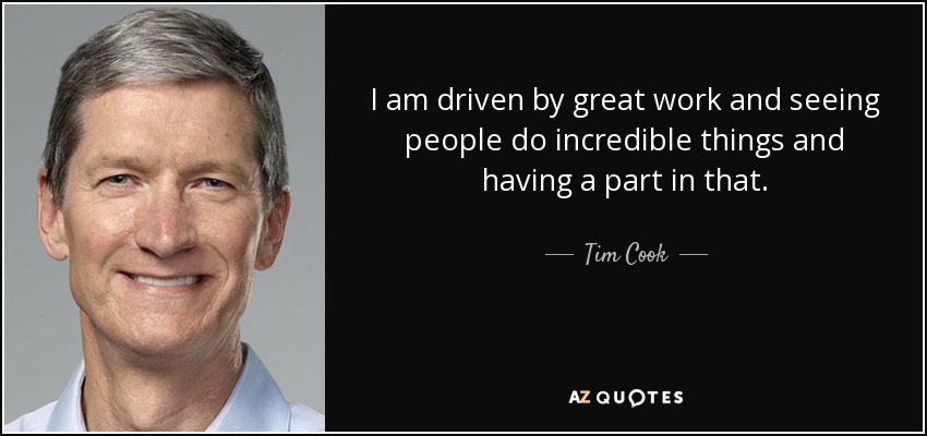 I am driven by great work and seeing people do incredible things and having a part in that. - Tim Cook